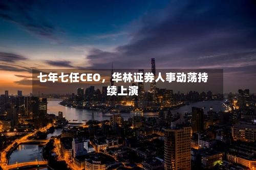 七年七任CEO	，华林证券人事动荡持续上演-第2张图片