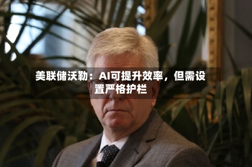 美联储沃勒：AI可提升效率，但需设置严格护栏-第3张图片