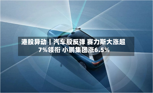 港股异动丨汽车股反弹 赛力斯大涨超7%领衔 小鹏集团涨6.5%