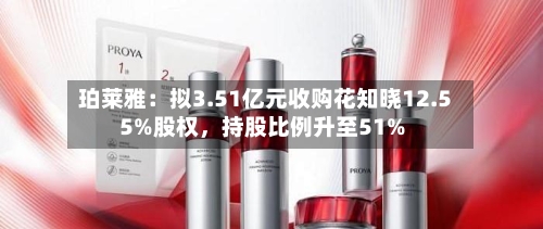 珀莱雅：拟3.51亿元收购花知晓12.55%股权	，持股比例升至51%-第3张图片
