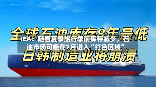IEA：随着夏季旅行季前库存减少	，石油市场可能在7月进入“红色区域”-第2张图片