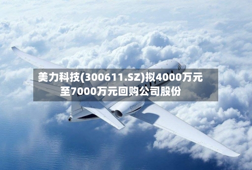 美力科技(300611.SZ)拟4000万元至7000万元回购公司股份